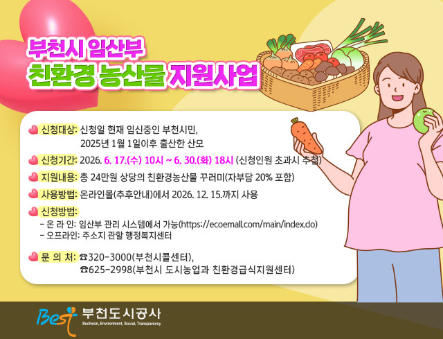 부천시 임산부 친환경 농산물 지원사업  ○ 신청대상: 신청일 현재 임신중인 부천시민, 2025년 1월 1일이후 출산한 산모 ○ 신청기간: 2026. 6. 17.(수) 10시 ~ 6. 30.(화) 18시 (신청인원 초과시 추첨) ○ 지원내용: 총 24만원 상당의 친환경농산물 꾸러미(자부담 20% 포함) ○ 사용방법: 온라인몰(추후안내)에서 2026. 12. 15.까지 사용 ○ 신청방법:     - 온 라 인: 임산부 관리 시스템에서 가능(https://ecoemall.com/main/index.do)     - 오프라인: 주소지 관할 행정복지센터 ○ 문 의 처: ☎320-3000(부천시콜센터), ☎625-2998(부천시 도시농업과 친환경급식지원센터)