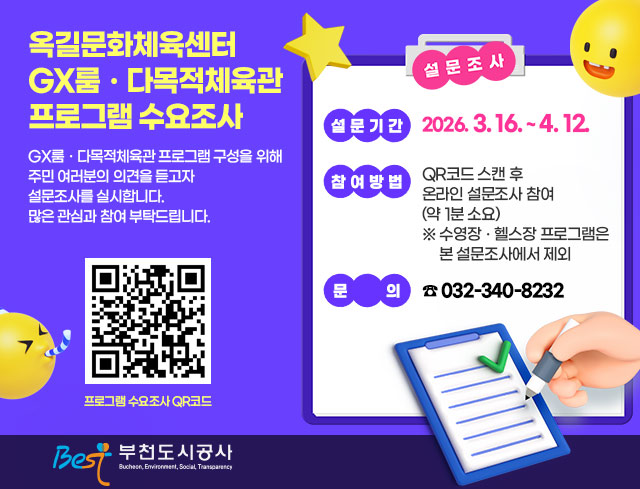옥길문화체육센터 GX룸？다목적체육관 프로그램 수요조사 GX룸？다목적체육관 프로그램 구성을 위해 주민 여러분의 의견을 듣고자 설문조사를 실시합니다.  많은 관심과 참여 부탁드립니다.    □ 설문기간 : 2026. 3. 16. ~ 4. 12.  □ 참여방법 : QR코드 스캔 후 온라인 설문조사 참여(약 1분 소요)     ※ 수영장？헬스장 프로그램은 본 설문조사에서 제외               <프로그램 수요조사 QR코드>   □ 문의 : ☎ 032-340-8232     