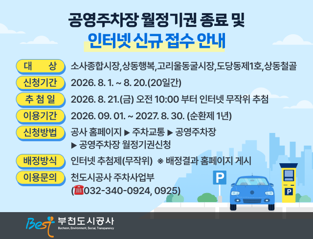 공영주차장 월정기권 종료 및 인터넷 신규 접수 안내    ○ 대    상: 소사종합시장,상동행복,고리울동굴시장,도당동제1호,상동철골   ○ 신청기간: 2026. 8. 1. ~ 8. 20.(20일간)   ○ 추 첨 일: 2026. 8. 21.(금) 오전 10:00 부터 인터넷 무작위 추첨   ○ 이용기간: 2026. 09. 01. ~ 2027. 8. 30. (순환제 1년)    ○ 신청방법: 공사 홈페이지 ▶ 주차교통 ▶ 공영주차장 ▶ 공영주차장 월정기권신청   ○ 배정방식: 인터넷 추첨제(무작위)  ※ 배정결과 홈페이지 게시     ○ 이용문의: 부천도시공사 주차사업부 (☎032-340-0924, 0925)                                          부천도시공사