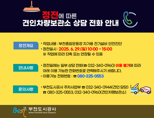 정전에 따른 견인차량보관소 상담 전화 안내  □ 정전개요   ○ 작업내용 : 부천종합운동장 자가용 전기설비 안전진단   ○ 정전일시 : 2025. 6. 29.(일) 10:00 ~ 15:00         ※ 작업에 따라 단축 또는 연장될 수 있음  □ 안내사항     ○ 정전일에는 일부 상담 전화(☎ 032-340-0960) 이용 불가에 따라      아래 이용 가능한 전화번호로 연락해주시기 바랍니다.   ○ 이용가능 전화번호 : ☎ 080-325-0553   □ 문의사항   ○ 부천도시공사 주차사업부 ☎ 032-340-0944(견인 담당)                             ☎ 080-325-0553, 032-340-0960(견인차량보관소)