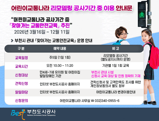 어린이교통나라 리모델링 공사기간 중 이용 안내문
어린이교통나라 공사기간 중 `찾아가는 교통안전교육` 추친 2026년3월16일~12월11일

▶부천시 관내 `찾아가는 교통안전교육` 운영 안내

구분/예약내용/비고
교육일정/주5일(1일 1회)/리모델링 공사기간(별도공지시까지 운영)
교육시간/오전10:30~11:20/기관별 1일 1회 교육
신청대상/만3세~5세 유치원 및 어린이집 발달장애인 기관/부천시 관내 시설 신청시 교육 대상 및 인원 정확히 기재
견착신청/인터넷 부천도시공사 홈페이지/견학신청서 및 고객만족도 조사를 위한 개인정보동의서 별도 첨부
알림마당/인터넷 부천도시공사 홈페이지/어린이교통나라 변경이용안내
신청문의/어린이교통나라 사무실 032)340-0955~6

Best 부천도시공사