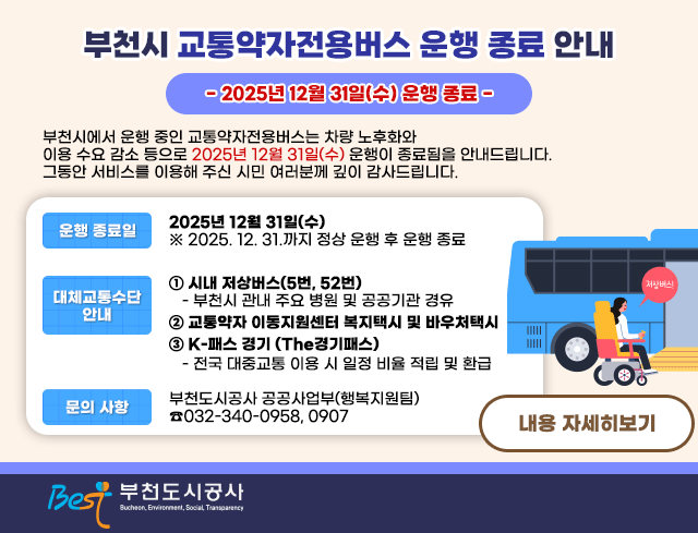 부천시 교통약자전용버스 운행 종료 안내 - 2025년 12월 31일(수) 운행 종료 -  부천시에서 운행 중인 교통약자전용버스는 차량 노후화와 이용 수요 감소 등으로 2025년 12월 31일(수) 운행이 종료됨을 안내드립니다. 그동안 서비스를 이용해 주신 시민 여러분께 깊이 감사드립니다.  □？운행 종료일   ○ 2025년 12월 31일(수)     ※ 2025. 12. 31.까지 정상 운행 후 운행 종료  □？대체교통수단 안내   ① 시내 저상버스(5번, 52번)        - 부천시 관내 주요 병원 및 공공기관 경유   ② 교통약자 이동지원센터 복지택시 및 바우처택시   ③ K-패스 경기 (The경기패스)        - 전국 대중교통 이용 시 일정 비율 적립 및 환급  □？문의 사항  ○？부천도시공사 공공사업부(행복지원팀)？☎032-340-0958, 0907  자세한 내용은 [공지사항 바로가기]