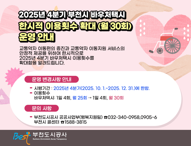 2025년 4분기 부천시 바우처택시  한시적 이용횟수 확대 (월 30회) 운영 안내  교통약자 이동편의 증진과 교통약자 이동지원 서비스의 안정적 제공을 위하여 한시적으로 2025년 4분기 바우처택시 이용횟수를 확대함을 알려드립니다.교통약자 이동편의 증진과 교통약자 이동지원 서비스의 안정적 제공을 위하여 한시적으로 2025년 4분기 바우처택시 이용횟수를 확대함을 알려드립니다.  □？운영 변경사항 안내？  ○？시행기간: 2025년 4분기(2025. 10. 1.~2025. 12. 31.)에 한함.  ○？이용횟수: 1일 4회, 월 25회 → 1일 4회, 월 30회  □？문의 사항  ○？부천도시공사 공공사업부(행복지원팀)？☎032-340-0958,0905~6     부천시 콜센터？☎1588-3815