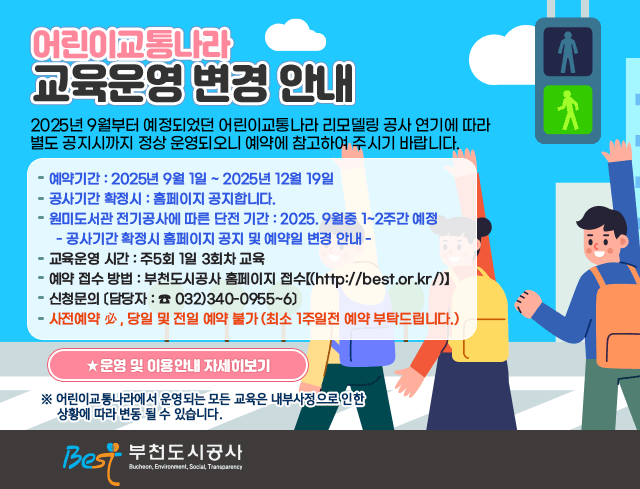 - 어린이교통나라 교육운영 변경안내 -  ▶ 2025년 9월부터 예정되었던 어린이교통나라 리모델링 공사 연기에 따라 별도     공지시까지 정상 운영되오니 예약에 참고하여 주시기 바랍니다.  ▶ 예약기간 : 2025년 9월 1일 ~ 2025년 12월 19일 ▶ 공사기간 확정시 : 홈페이지 공지합니다. ▶ 원미도서관 전기공사에 따른 단전 기간 : 2025. 9월중 1~2주간 예정     - 공사기간 확정시 홈페이지 공지 및 예약일 변경 안내 - ▶ 교육운영 시간 : 주5회 1일 3회차 교육 ▶ 예약 접수 방법 : 부천도시공사 홈페이지 접수【(http://best.or.kr/)】 ▶ 신청문의 〔담당자 : ☎ 032)340-0955~6〕 ▶ 사전예약 必, 당일 및 전일 예약 불가 (최소 1주일전 예약 부탁드립니다.) ▶  ★ 운영 및 이용안내 자세히보기    ※ 어린이교통나라에서 운영되는 모든 교육은 내부사정에 따라 변동될 수 있습니다.