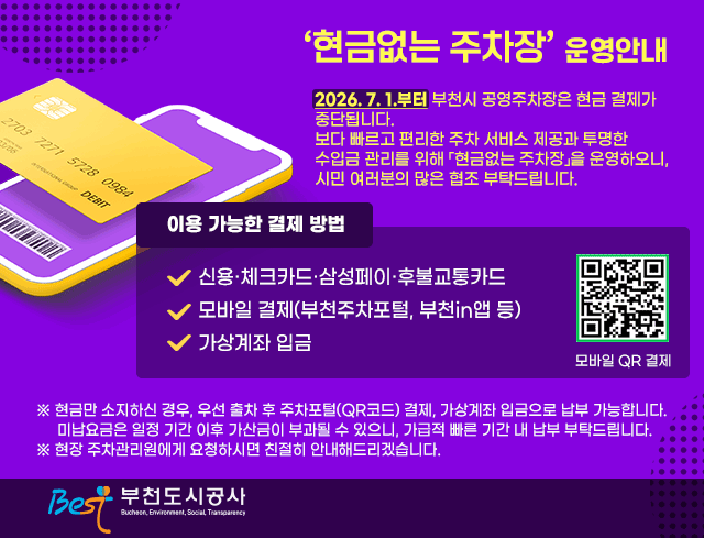 「현금없는 주차장」 운영 안내  2026. 7. 1.부터 부천시 공영주차장은 현금 결제가 중단됩니다. 보다 빠르고 편리한 주차 서비스 제공과 투명한 수입금 관리를 위해 「현금없는 주차장」을 운영하오니, 시민 여러분의 많은 협조 부탁드립니다.  이용 가능한 결제 방법  ？ 신용·체크카드·삼성페이·후불교통카드   ？ 모바일 결제(부천주차포털, 부천in앱 등)   ？ 가상계좌 입금 qrcode:https://parking.bcits.go.kr/parkingfee/parkingfee_guide.do  ※ 현금만 소지하신 경우, 우선 출차 후 주차포털(QR코드) 결제, 가상계좌 입금으로 납부 가능합니다.    미납요금은 일정 기간 이후 가산금이 부과될 수 있으니, 가급적 빠른 기간 내 납부 부탁드립니다. ※ 현장 주차관리원에게 요청하시면 친절히 안내해드리겠습니다.